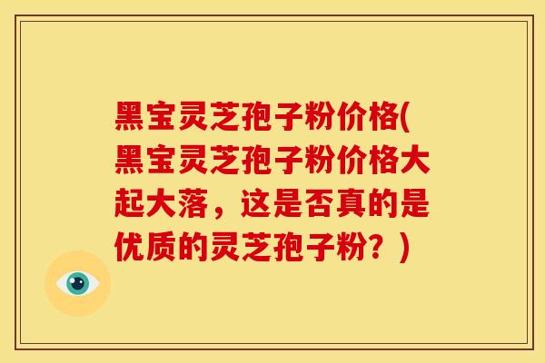 黑宝灵芝孢子粉价格(黑宝灵芝孢子粉价格大起大落,这是否真的是优质的灵芝孢子粉?)