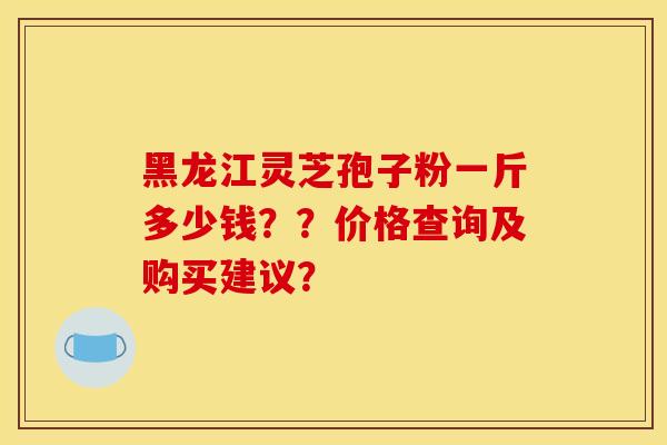 黑龙江灵芝孢子粉一斤多少钱??价格查询及购买建议?