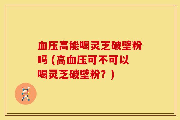 血压高能喝灵芝破壁粉吗 (高血压可不可以喝灵芝破壁粉?)