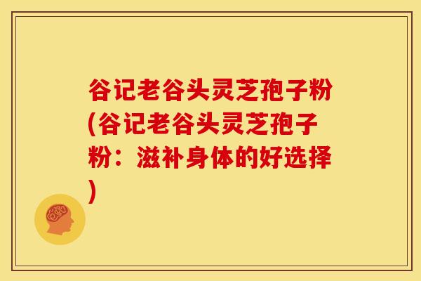 谷记老谷头灵芝孢子粉(谷记老谷头灵芝孢子粉：滋补身体的好选择)