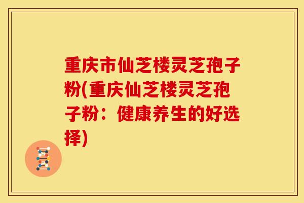 重庆市仙芝楼灵芝孢子粉(重庆仙芝楼灵芝孢子粉:健康养生的好选择)