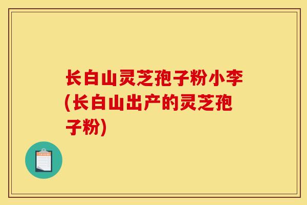 长白山灵芝孢子粉小李(长白山出产的灵芝孢子粉)