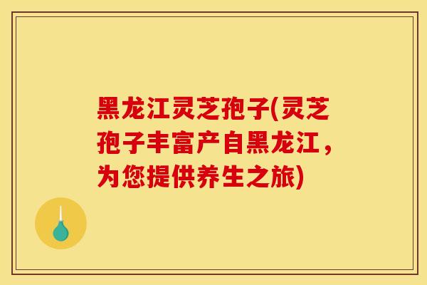 黑龙江灵芝孢子(灵芝孢子丰富产自黑龙江,为您提供养生之旅)