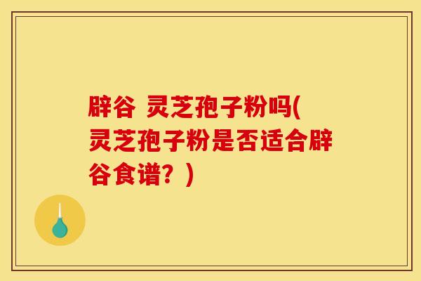 辟谷 灵芝孢子粉吗(灵芝孢子粉是否适合辟谷食谱?)