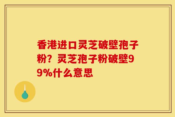 香港进口灵芝破壁孢子粉？灵芝孢子粉破壁99%什么意思