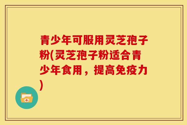 青少年可服用灵芝孢子粉(灵芝孢子粉适合青少年食用,提高免疫力)