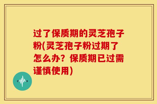 过了保质期的灵芝孢子粉(灵芝孢子粉过期了怎么办？保质期已过需谨慎使用)