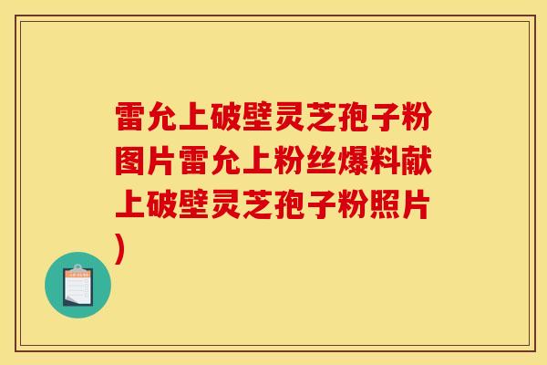 雷允上破壁灵芝孢子粉图片雷允上粉丝爆料献上破壁灵芝孢子粉照片)