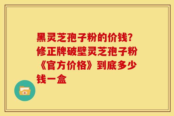 黑灵芝孢子粉的价钱?修正牌破壁灵芝孢子粉《官方价格》到底多少钱一盒