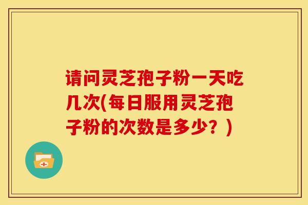请问灵芝孢子粉一天吃几次(每日服用灵芝孢子粉的次数是多少?)