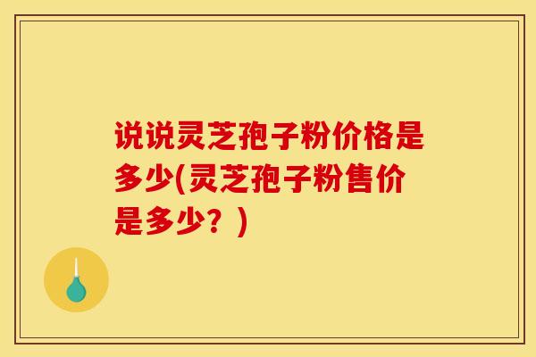 说说灵芝孢子粉价格是多少(灵芝孢子粉售价是多少？)