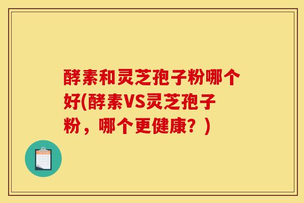 酵素和灵芝孢子粉哪个好(酵素VS灵芝孢子粉，哪个更健康？)