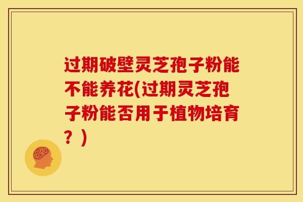 过期破壁灵芝孢子粉能不能养花(过期灵芝孢子粉能否用于植物培育?)