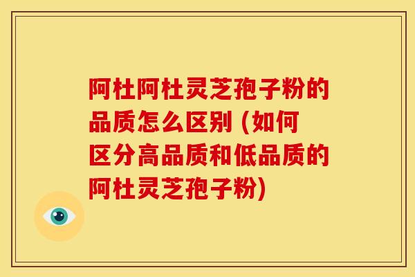 阿杜阿杜灵芝孢子粉的品质怎么区别 (如何区分高品质和低品质的阿杜灵芝孢子粉)