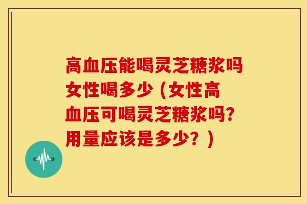 高血压能喝灵芝糖浆吗女性喝多少 (女性高血压可喝灵芝糖浆吗?用量应该是多少?)