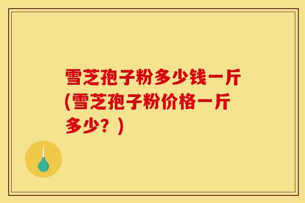 雪芝孢子粉多少钱一斤(雪芝孢子粉价格一斤多少?)