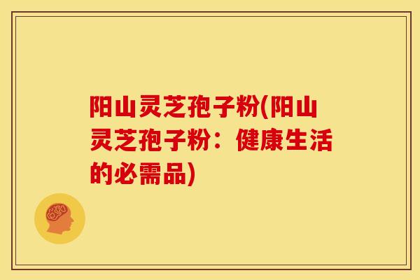 阳山灵芝孢子粉(阳山灵芝孢子粉:健康生活的必需品)