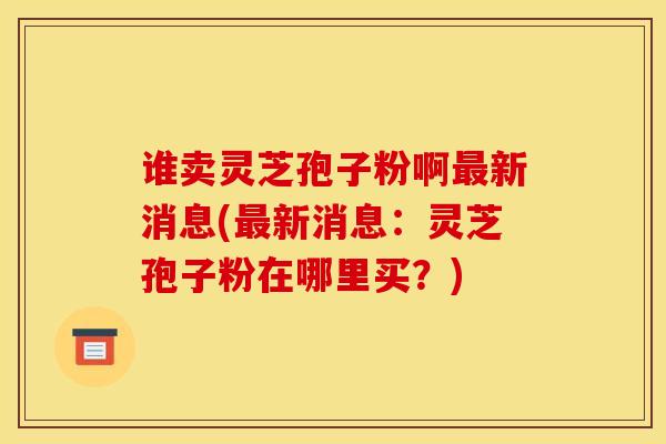 谁卖灵芝孢子粉啊最新消息(最新消息：灵芝孢子粉在哪里买？)