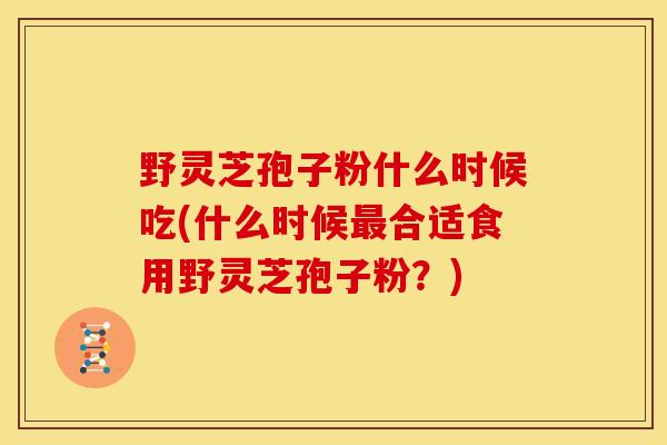 野灵芝孢子粉什么时候吃(什么时候最合适食用野灵芝孢子粉?)