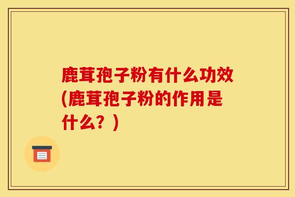 鹿茸孢子粉有什么功效(鹿茸孢子粉的作用是什么？)