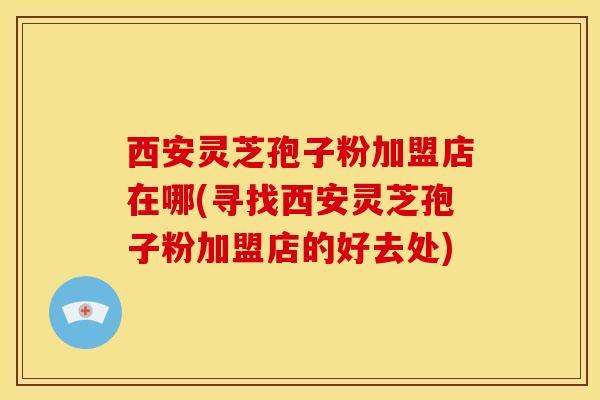 西安灵芝孢子粉加盟店在哪(寻找西安灵芝孢子粉加盟店的好去处)