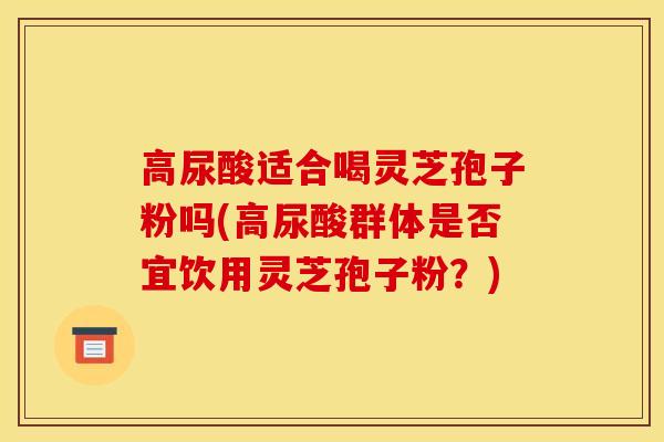 高尿酸适合喝灵芝孢子粉吗(高尿酸群体是否宜饮用灵芝孢子粉？)