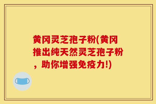 黄冈灵芝孢子粉(黄冈推出纯天然灵芝孢子粉,助你增强免疫力!)