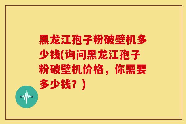 黑龙江孢子粉破壁机多少钱(询问黑龙江孢子粉破壁机价格，你需要多少钱？)