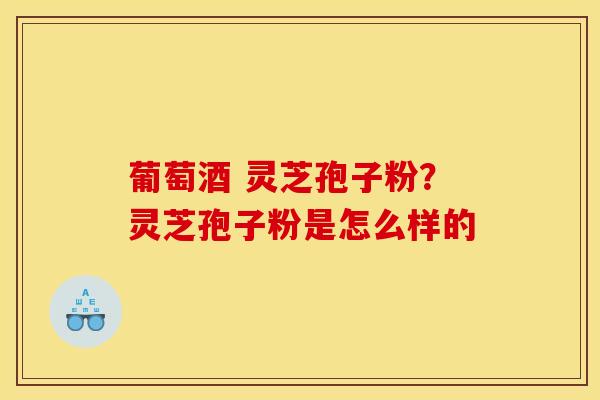 葡萄酒 灵芝孢子粉?灵芝孢子粉是怎么样的