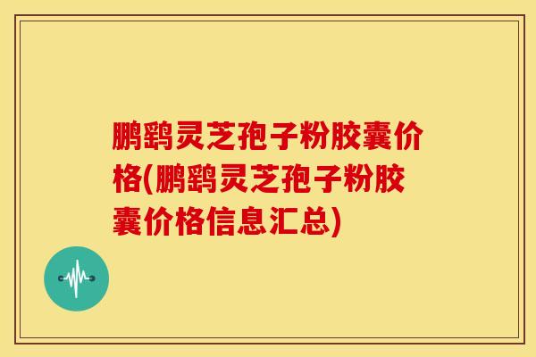 鹏鹞灵芝孢子粉胶囊价格(鹏鹞灵芝孢子粉胶囊价格信息汇总)