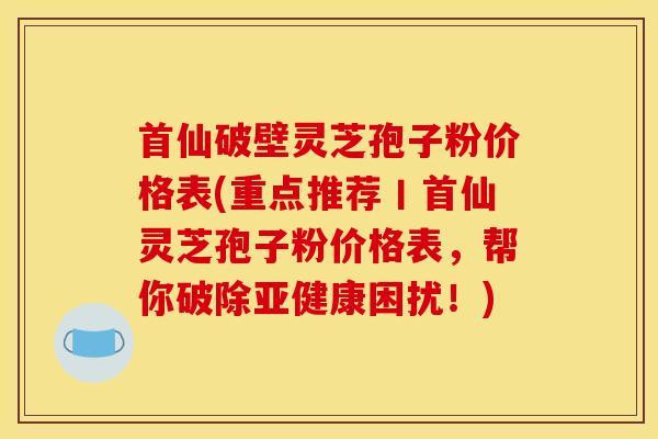 首仙破壁灵芝孢子粉价格表(重点推荐丨首仙灵芝孢子粉价格表，帮你破除亚健康困扰！)