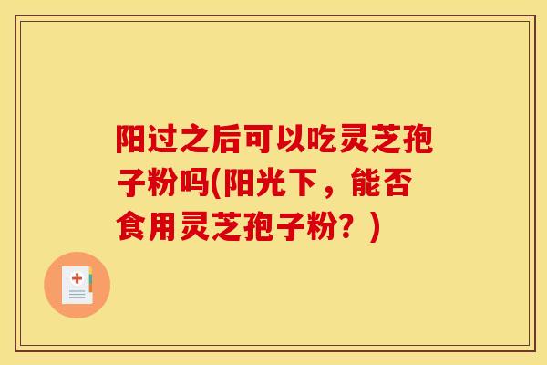 阳过之后可以吃灵芝孢子粉吗(阳光下，能否食用灵芝孢子粉？)