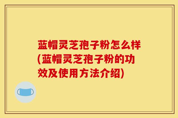蓝帽灵芝孢子粉怎么样(蓝帽灵芝孢子粉的功效及使用方法介绍)