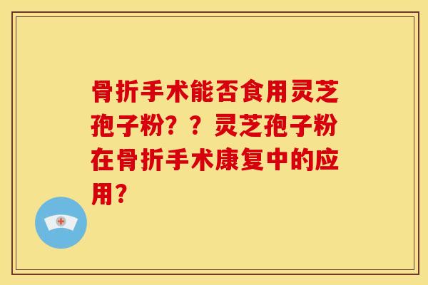 骨折手术能否食用灵芝孢子粉??灵芝孢子粉在骨折手术康复中的应用?