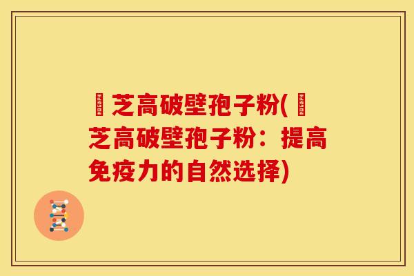 靈芝高破壁孢子粉(靈芝高破壁孢子粉:提高免疫力的自然选择)