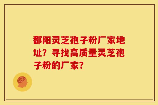 鄱阳灵芝孢子粉厂家地址?寻找高质量灵芝孢子粉的厂家?