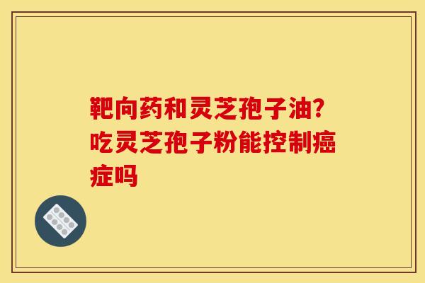 靶向药和灵芝孢子油?吃灵芝孢子粉能控制癌症吗