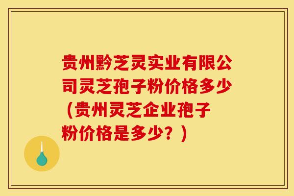 贵州黔芝灵实业有限公司灵芝孢子粉价格多少 (贵州灵芝企业孢子粉价格是多少?)