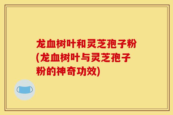 龙血树叶和灵芝孢子粉(龙血树叶与灵芝孢子粉的神奇功效)