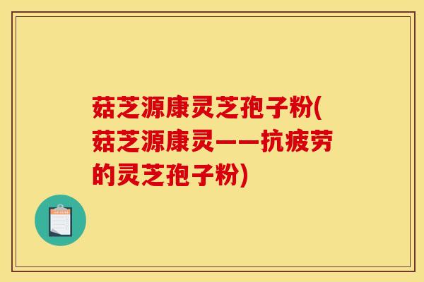 菇芝源康灵芝孢子粉(菇芝源康灵——抗疲劳的灵芝孢子粉)