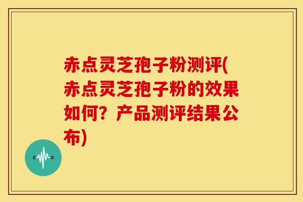 赤点灵芝孢子粉测评(赤点灵芝孢子粉的效果如何?产品测评结果公布)