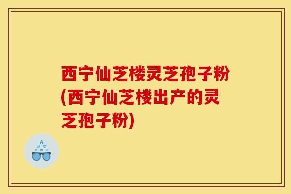 西宁仙芝楼灵芝孢子粉(西宁仙芝楼出产的灵芝孢子粉)