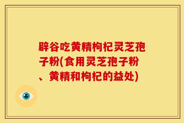 辟谷吃黄精枸杞灵芝孢子粉(食用灵芝孢子粉、黄精和枸杞的益处)