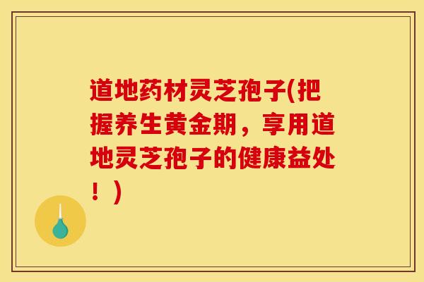 道地药材灵芝孢子(把握养生黄金期,享用道地灵芝孢子的健康益处!)