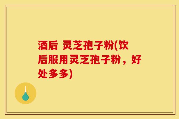 酒后 灵芝孢子粉(饮后服用灵芝孢子粉,好处多多)