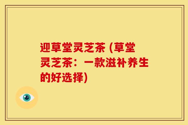 迎草堂灵芝茶 (草堂灵芝茶:一款滋补养生的好选择)