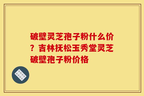 破壁灵芝孢子粉什么价?吉林抚松玉秀堂灵芝破壁孢子粉价格
