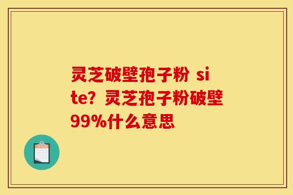 灵芝破壁孢子粉 site？灵芝孢子粉破壁99%什么意思