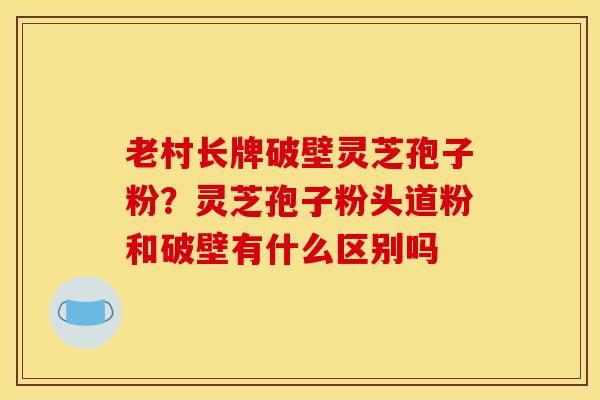 老村长牌破壁灵芝孢子粉?灵芝孢子粉头道粉和破壁有什么区别吗