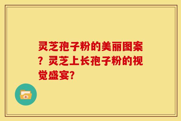 灵芝孢子粉的美丽图案?灵芝上长孢子粉的视觉盛宴?